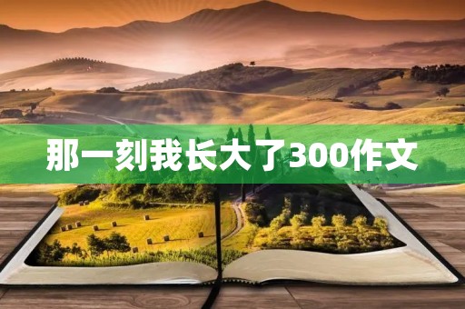 那一刻我长大了300作文 那一刻我长大了300作文